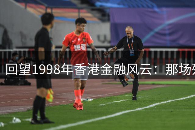 回望1998年香港金融风云：那场殊死一搏的经济保卫战