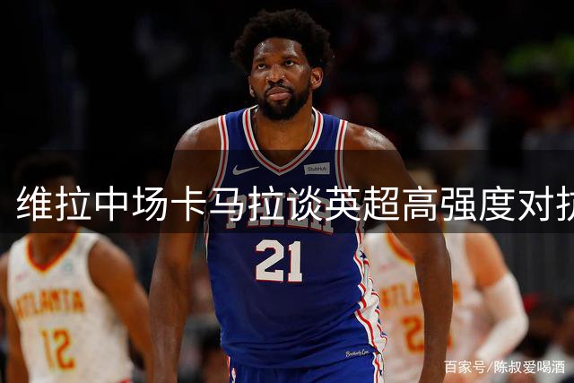 维拉中场卡马拉谈英超高强度对抗与职业生涯遗憾
